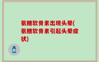 氨糖软骨素出现头晕(氨糖软骨素引起头晕症状)