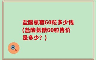 盐酸氨糖60粒多少钱(盐酸氨糖60粒售价是多少？)