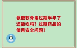 氨糖软骨素过期半年了还能吃吗？过期药品的使用安全问题？
