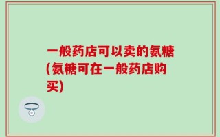 一般药店可以卖的氨糖(氨糖可在一般药店购买)