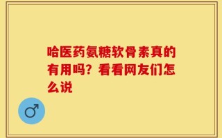 哈医药氨糖软骨素真的有用吗？看看网友们怎么说