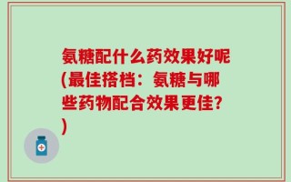 氨糖配什么药效果好呢(最佳搭档：氨糖与哪些药物配合效果更佳？)