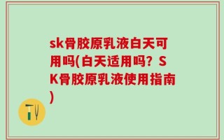 sk骨胶原乳液白天可用吗(白天适用吗？SK骨胶原乳液使用指南)