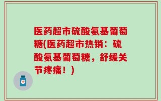 医药超市硫酸氨基葡萄糖(医药超市热销：硫酸氨基葡萄糖，舒缓关节疼痛！)