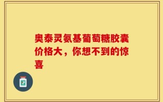 奥泰灵氨基葡萄糖胶囊价格大，你想不到的惊喜