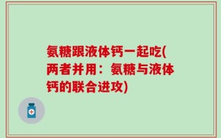 氨糖跟液体钙一起吃(两者并用：氨糖与液体钙的联合进攻)