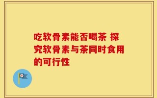 吃软骨素能否喝茶 探究软骨素与茶同时食用的可行性