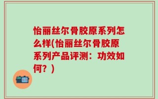 怡丽丝尔骨胶原系列怎么样(怡丽丝尔骨胶原系列产品评测：功效如何？)