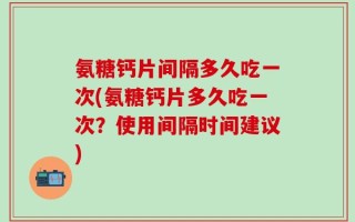 氨糖钙片间隔多久吃一次(氨糖钙片多久吃一次？使用间隔时间建议)