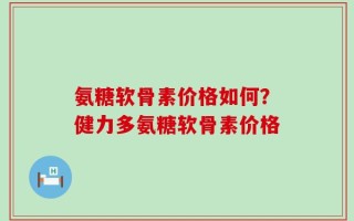 氨糖软骨素价格如何？健力多氨糖软骨素价格