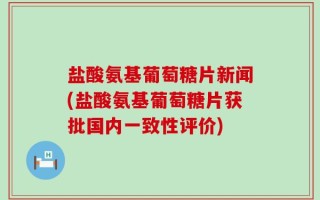 盐酸氨基葡萄糖片新闻(盐酸氨基葡萄糖片获批国内一致性评价)