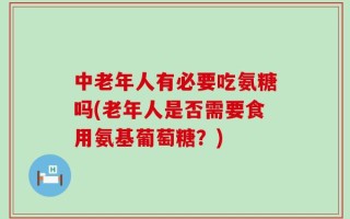 中老年人有必要吃氨糖吗(老年人是否需要食用氨基葡萄糖？)