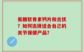 氨糖软骨素钙片和古优？如何选择适合自己的关节保健产品？