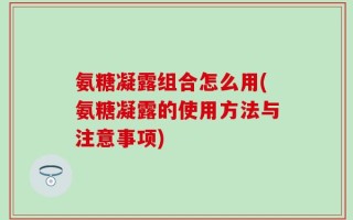 氨糖凝露组合怎么用(氨糖凝露的使用方法与注意事项)