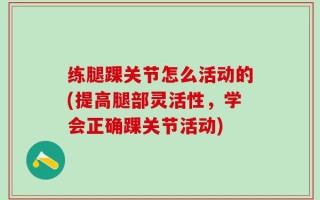 练腿踝关节怎么活动的(提高腿部灵活性，学会正确踝关节活动)