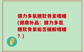 健力多氨糖软骨素嗜睡(健康补品：健力多氨糖软骨素能否缓解嗜睡？)