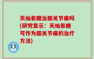 天灿氨糖治膝关节痛吗(研究显示：天灿氨糖可作为膝关节痛的治疗方法)