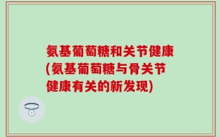 氨基葡萄糖和关节健康(氨基葡萄糖与骨关节健康有关的新发现)