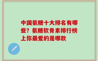 中国氨糖十大排名有哪些？氨糖软骨素排行榜上你最爱的是哪款