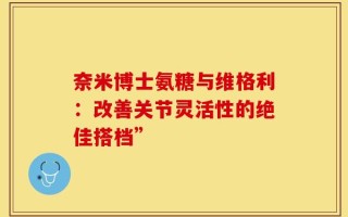 奈米博士氨糖与维格利：改善关节灵活性的绝佳搭档”