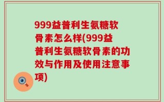 999益普利生氨糖软骨素怎么样(999益普利生氨糖软骨素的功效与作用及使用注意事项)