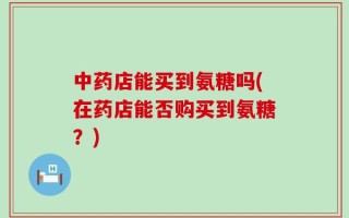 中药店能买到氨糖吗(在药店能否购买到氨糖？)