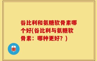 谷比利和氨糖软骨素哪个好(谷比利与氨糖软骨素：哪种更好？)