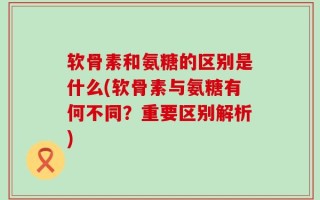 软骨素和氨糖的区别是什么(软骨素与氨糖有何不同？重要区别解析)