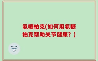 氨糖柏克(如何用氨糖柏克帮助关节健康？)