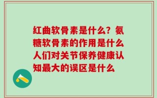 红曲软骨素是什么？氨糖软骨素的作用是什么人们对关节保养健康认知最大的误区是什么