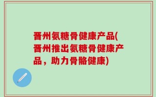 晋州氨糖骨健康产品(晋州推出氨糖骨健康产品，助力骨骼健康)