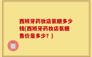 西班牙药妆店氨糖多少钱(西班牙药妆店氨糖售价是多少？)