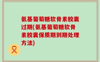 氨基葡萄糖软骨素胶囊过期(氨基葡萄糖软骨素胶囊保质期到期处理方法)