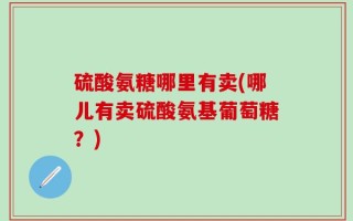 硫酸氨糖哪里有卖(哪儿有卖硫酸氨基葡萄糖？)