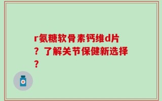 r氨糖软骨素钙维d片？了解关节保健新选择？