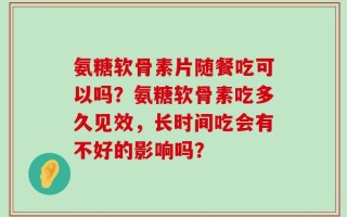 氨糖软骨素片随餐吃可以吗？氨糖软骨素吃多久见效，长时间吃会有不好的影响吗？