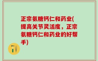 正宗氨糖钙仁和药业(提高关节灵活度，正宗氨糖钙仁和药业的好帮手)