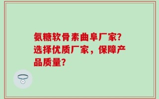 氨糖软骨素曲阜厂家？选择优质厂家，保障产品质量？