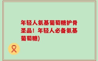 年轻人氨基葡萄糖护骨圣品！年轻人必备氨基葡萄糖)
