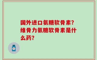 国外进口氨糖软骨素？维骨力氨糖软骨素是什么药？