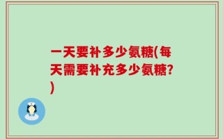一天要补多少氨糖(每天需要补充多少氨糖？)