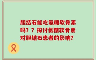 胆结石能吃氨糖软骨素吗？？探讨氨糖软骨素对胆结石患者的影响？
