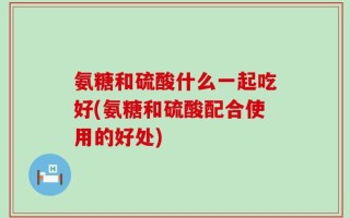 氨糖和硫酸什么一起吃好(氨糖和硫酸配合使用的好处)