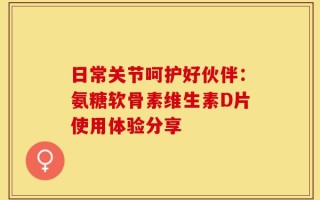 日常关节呵护好伙伴：氨糖软骨素维生素D片使用体验分享