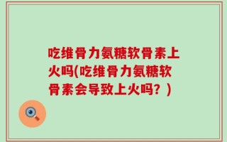 吃维骨力氨糖软骨素上火吗(吃维骨力氨糖软骨素会导致上火吗？)