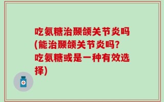 吃氨糖治颞颌关节炎吗(能治颞颌关节炎吗？吃氨糖或是一种有效选择)