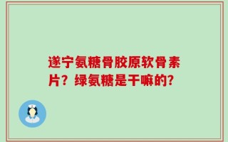 遂宁氨糖骨胶原软骨素片？绿氨糖是干嘛的？