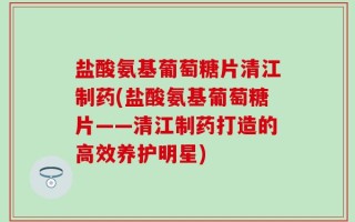 盐酸氨基葡萄糖片清江制药(盐酸氨基葡萄糖片——清江制药打造的高效养护明星)