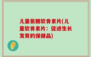 儿童氨糖软骨素片(儿童软骨素片：促进生长发育的保健品)