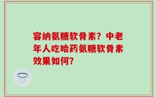 容纳氨糖软骨素？中老年人吃哈药氨糖软骨素效果如何？